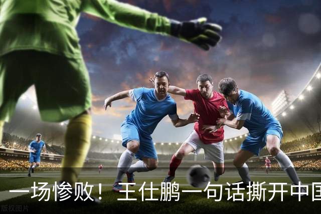 一场惨败！王仕鹏一句话撕开中国篮球遮羞布：联赛20分，国际赛0分！